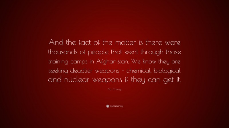 Dick Cheney Quote: “And the fact of the matter is there were thousands of people that went through those training camps in Afghanistan. We know they are seeking deadlier weapons – chemical, biological and nuclear weapons if they can get it.”