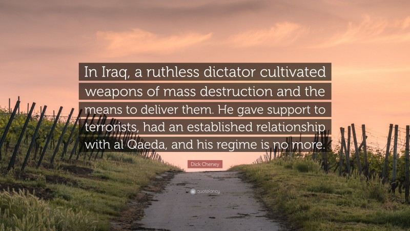 Dick Cheney Quote: “In Iraq, a ruthless dictator cultivated weapons of mass destruction and the means to deliver them. He gave support to terrorists, had an established relationship with al Qaeda, and his regime is no more.”