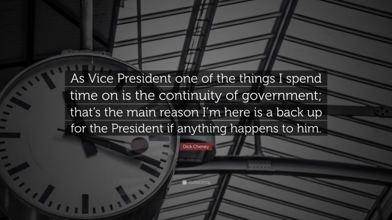 Dick Cheney Quote: “As Vice President one of the things I spend time on is the continuity of government; that’s the main reason I’m here is a back up for the President if anything happens to him.”