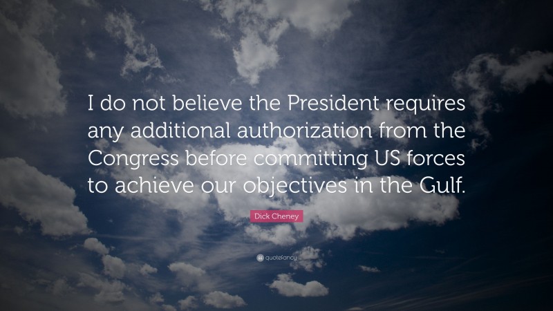 Dick Cheney Quote: “I do not believe the President requires any additional authorization from the Congress before committing US forces to achieve our objectives in the Gulf.”