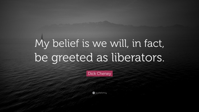 Dick Cheney Quote: “My belief is we will, in fact, be greeted as liberators.”