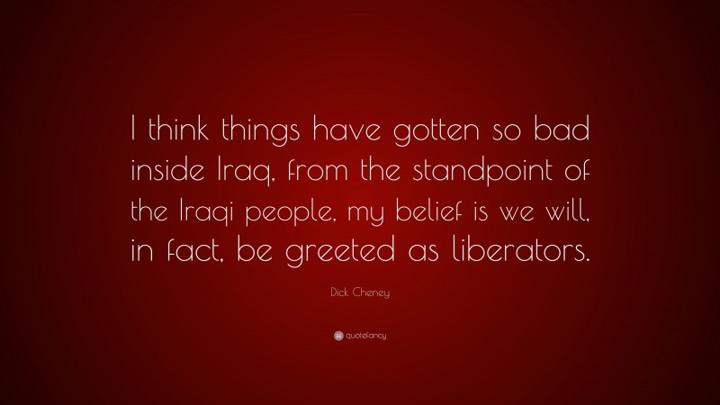 Dick Cheney Quote: “I think things have gotten so bad inside Iraq, from the standpoint of the Iraqi people, my belief is we will, in fact, be greeted as liberators.”