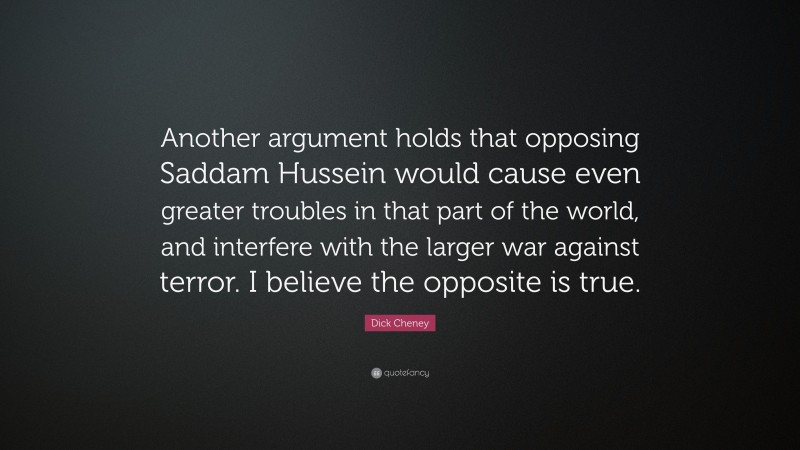 Dick Cheney Quote: “Another argument holds that opposing Saddam Hussein would cause even greater troubles in that part of the world, and interfere with the larger war against terror. I believe the opposite is true.”
