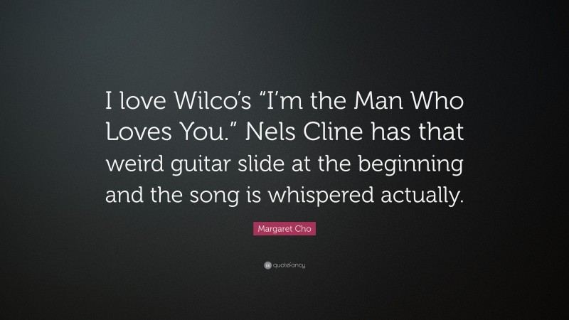 Margaret Cho Quote: “I love Wilco’s “I’m the Man Who Loves You.” Nels Cline has that weird guitar slide at the beginning and the song is whispered actually.”