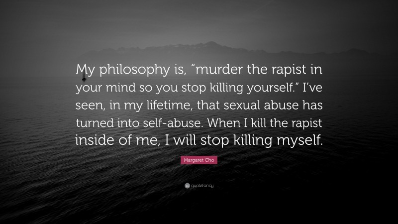 Margaret Cho Quote: “My philosophy is, “murder the rapist in your mind so you stop killing yourself.” I’ve seen, in my lifetime, that sexual abuse has turned into self-abuse. When I kill the rapist inside of me, I will stop killing myself.”