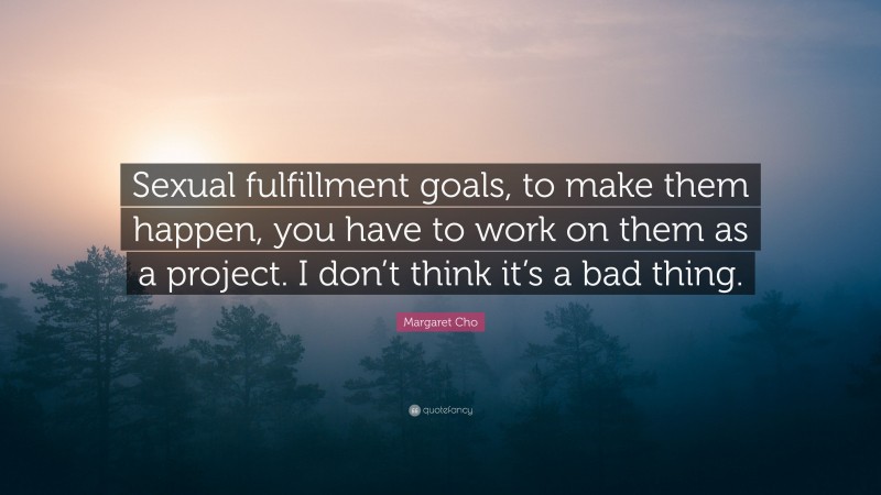Margaret Cho Quote: “Sexual fulfillment goals, to make them happen, you have to work on them as a project. I don’t think it’s a bad thing.”