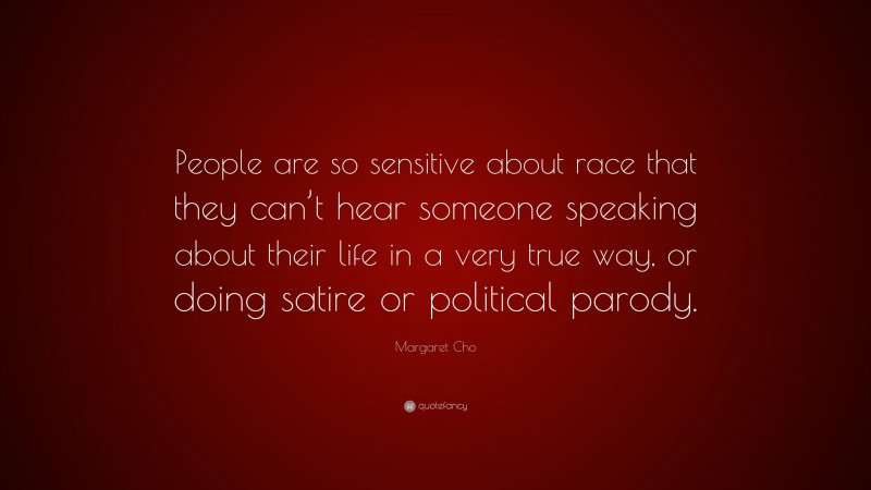 Margaret Cho Quote: “People are so sensitive about race that they can’t hear someone speaking about their life in a very true way, or doing satire or political parody.”
