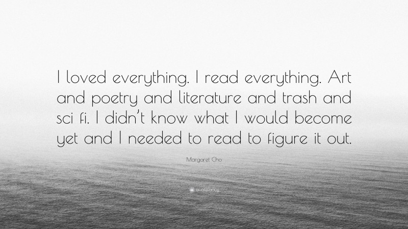 Margaret Cho Quote: “I loved everything. I read everything. Art and poetry and literature and trash and sci fi. I didn’t know what I would become yet and I needed to read to figure it out.”