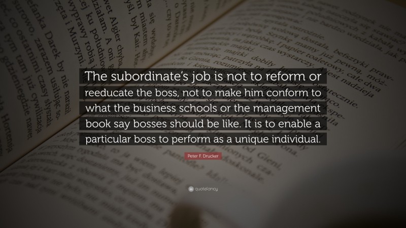 Peter F. Drucker Quote: “The subordinate’s job is not to reform or reeducate the boss, not to make him conform to what the business schools or the management book say bosses should be like. It is to enable a particular boss to perform as a unique individual.”