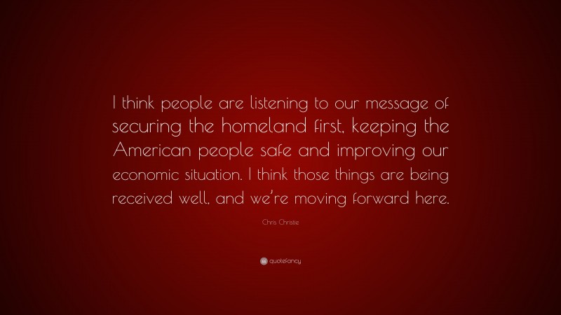 Chris Christie Quote: “I think people are listening to our message of securing the homeland first, keeping the American people safe and improving our economic situation. I think those things are being received well, and we’re moving forward here.”