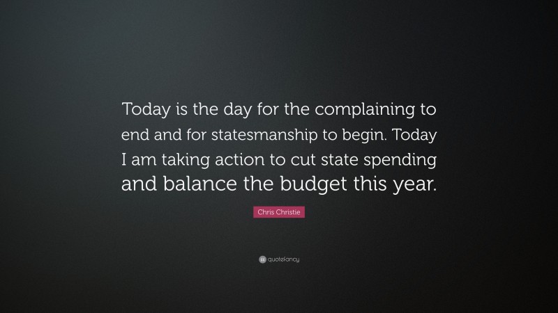 Chris Christie Quote: “Today is the day for the complaining to end and for statesmanship to begin. Today I am taking action to cut state spending and balance the budget this year.”