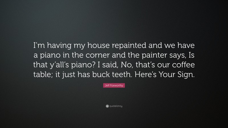 Jeff Foxworthy Quote: “I’m having my house repainted and we have a piano in the corner and the painter says, Is that y’all’s piano? I said, No, that’s our coffee table; it just has buck teeth. Here’s Your Sign.”