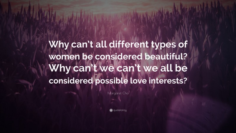 Margaret Cho Quote: “Why can’t all different types of women be considered beautiful? Why can’t we can’t we all be considered possible love interests?”