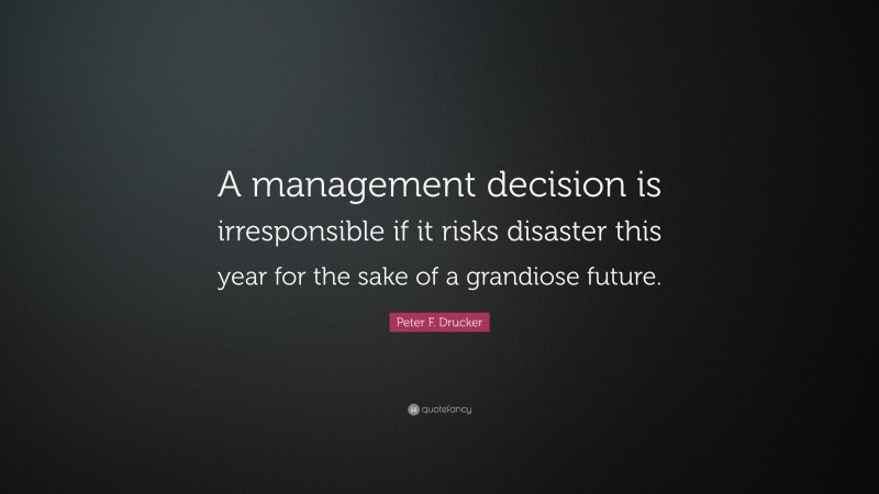 Peter F. Drucker Quote: “A management decision is irresponsible if it risks disaster this year for the sake of a grandiose future.”