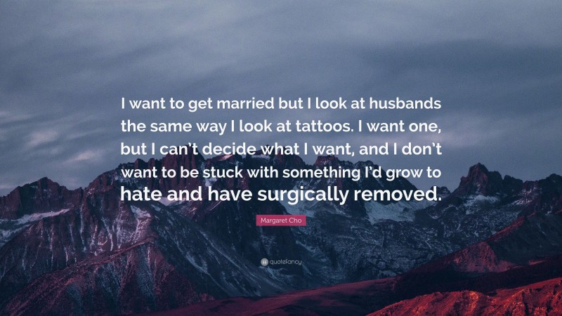 Margaret Cho Quote: “I want to get married but I look at husbands the same way I look at tattoos. I want one, but I can’t decide what I want, and I don’t want to be stuck with something I’d grow to hate and have surgically removed.”