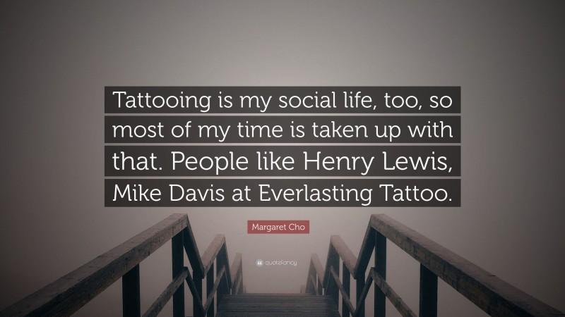 Margaret Cho Quote: “Tattooing is my social life, too, so most of my time is taken up with that. People like Henry Lewis, Mike Davis at Everlasting Tattoo.”