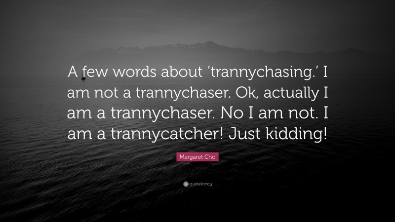 Margaret Cho Quote: “A few words about ‘trannychasing.’ I am not a trannychaser. Ok, actually I am a trannychaser. No I am not. I am a trannycatcher! Just kidding!”