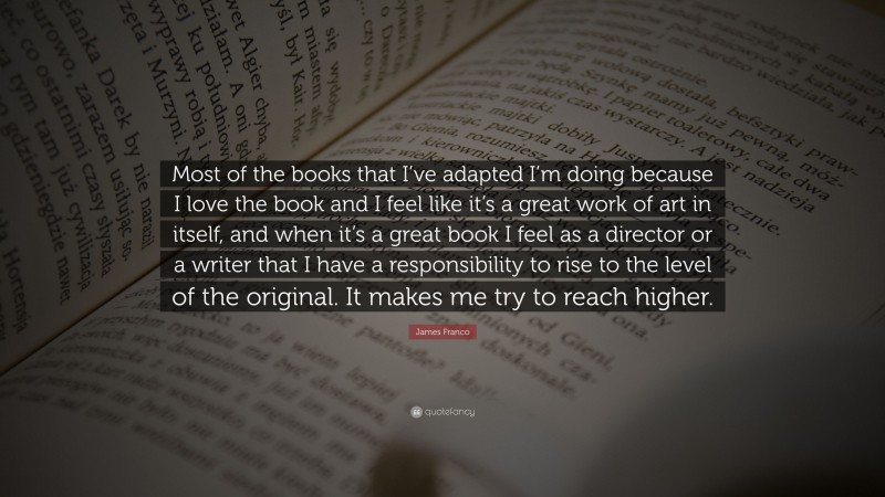 James Franco Quote: “Most of the books that I’ve adapted I’m doing because I love the book and I feel like it’s a great work of art in itself, and when it’s a great book I feel as a director or a writer that I have a responsibility to rise to the level of the original. It makes me try to reach higher.”