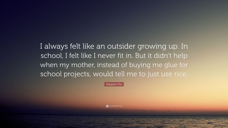 Margaret Cho Quote: “I always felt like an outsider growing up. In school, I felt like I never fit in. But it didn’t help when my mother, instead of buying me glue for school projects, would tell me to just use rice.”