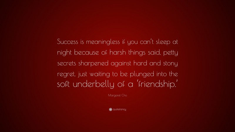 Margaret Cho Quote: “Success is meaningless if you can’t sleep at night because of harsh things said, petty secrets sharpened against hard and stony regret, just waiting to be plunged into the soft underbelly of a ‘friendship.’”