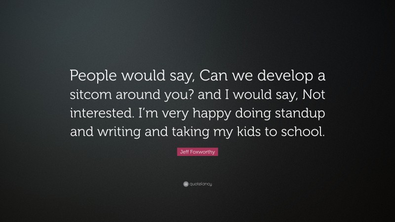 Jeff Foxworthy Quote: “People would say, Can we develop a sitcom around you? and I would say, Not interested. I’m very happy doing standup and writing and taking my kids to school.”
