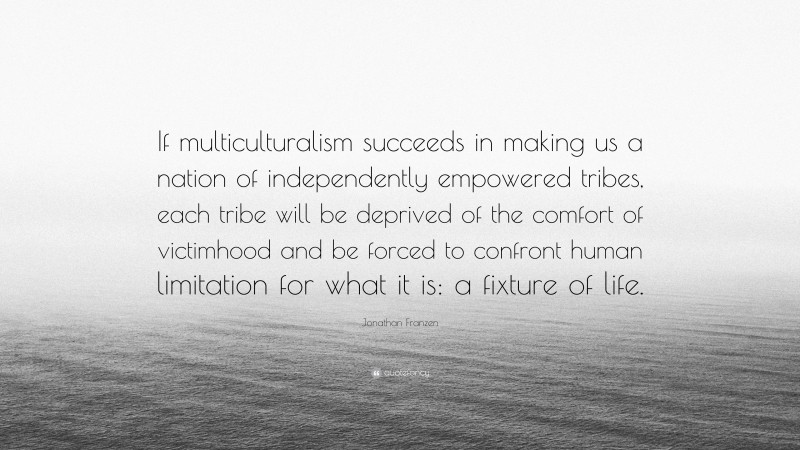 Jonathan Franzen Quote: “If multiculturalism succeeds in making us a nation of independently empowered tribes, each tribe will be deprived of the comfort of victimhood and be forced to confront human limitation for what it is: a fixture of life.”