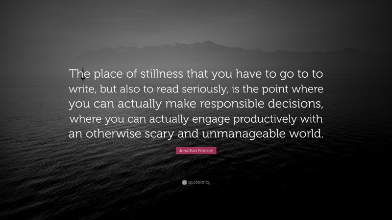Jonathan Franzen Quote: “The place of stillness that you have to go to to write, but also to read seriously, is the point where you can actually make responsible decisions, where you can actually engage productively with an otherwise scary and unmanageable world.”