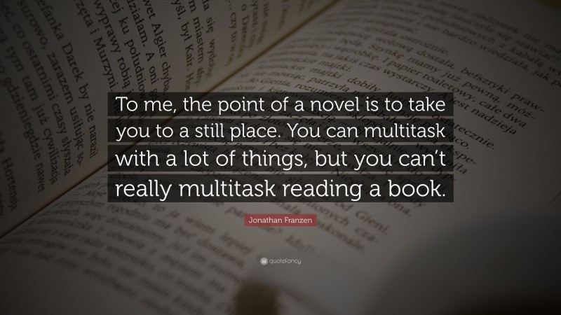 Jonathan Franzen Quote: “To me, the point of a novel is to take you to a still place. You can multitask with a lot of things, but you can’t really multitask reading a book.”