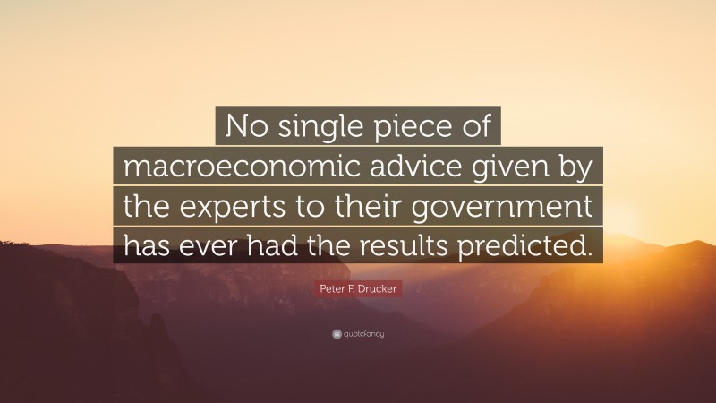 Peter F. Drucker Quote: “No single piece of macroeconomic advice given by the experts to their government has ever had the results predicted.”