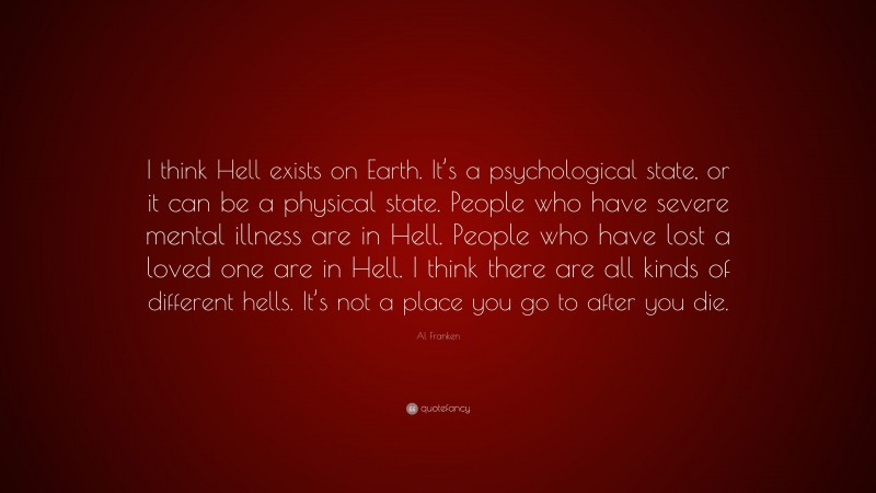 Al Franken Quote: “I think Hell exists on Earth. It’s a psychological state, or it can be a physical state. People who have severe mental illness are in Hell. People who have lost a loved one are in Hell. I think there are all kinds of different hells. It’s not a place you go to after you die.”