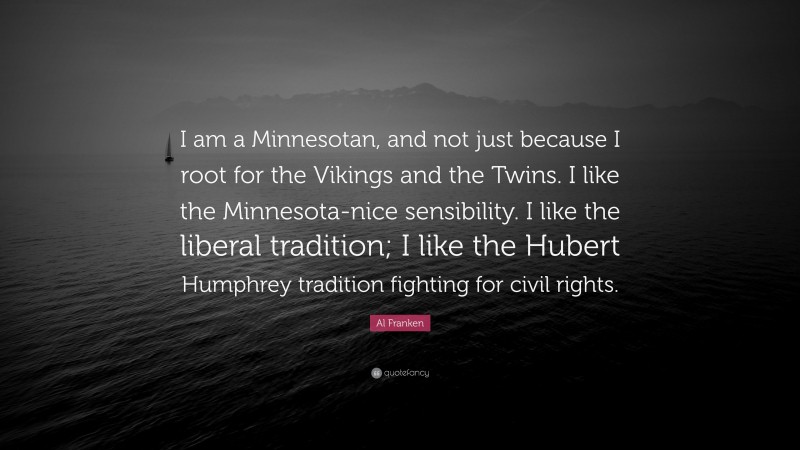 Al Franken Quote: “I am a Minnesotan, and not just because I root for the Vikings and the Twins. I like the Minnesota-nice sensibility. I like the liberal tradition; I like the Hubert Humphrey tradition fighting for civil rights.”