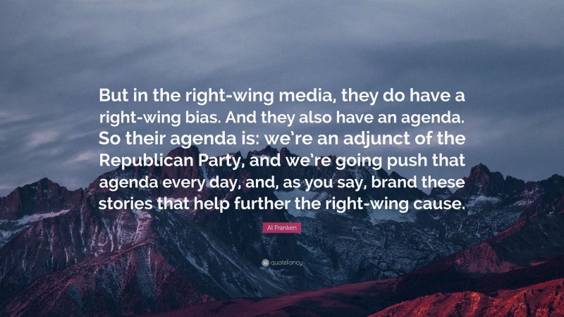 Al Franken Quote: “But in the right-wing media, they do have a right-wing bias. And they also have an agenda. So their agenda is: we’re an adjunct of the Republican Party, and we’re going push that agenda every day, and, as you say, brand these stories that help further the right-wing cause.”