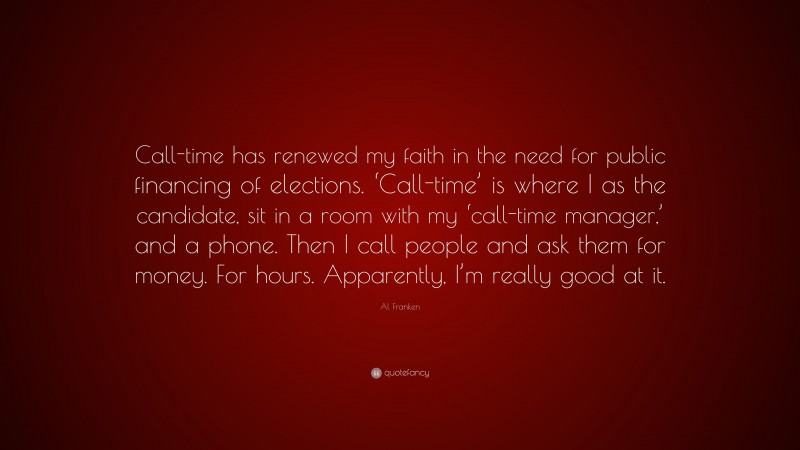 Al Franken Quote: “Call-time has renewed my faith in the need for public financing of elections. ‘Call-time’ is where I as the candidate, sit in a room with my ‘call-time manager,’ and a phone. Then I call people and ask them for money. For hours. Apparently, I’m really good at it.”