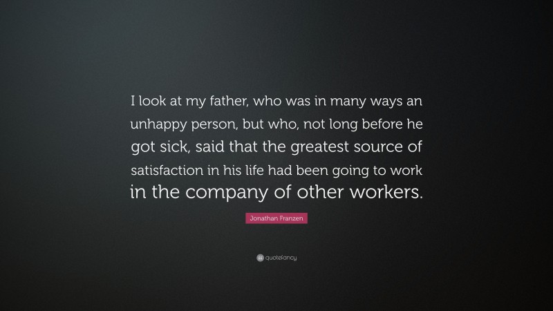Jonathan Franzen Quote: “I look at my father, who was in many ways an unhappy person, but who, not long before he got sick, said that the greatest source of satisfaction in his life had been going to work in the company of other workers.”
