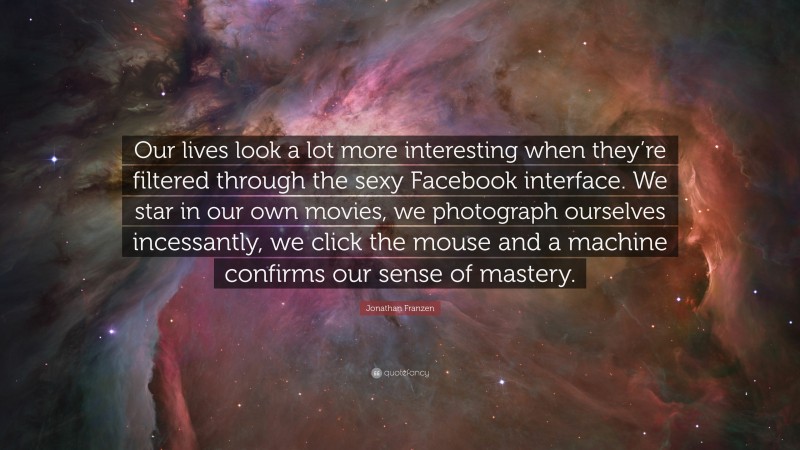 Jonathan Franzen Quote: “Our lives look a lot more interesting when they’re filtered through the sexy Facebook interface. We star in our own movies, we photograph ourselves incessantly, we click the mouse and a machine confirms our sense of mastery.”
