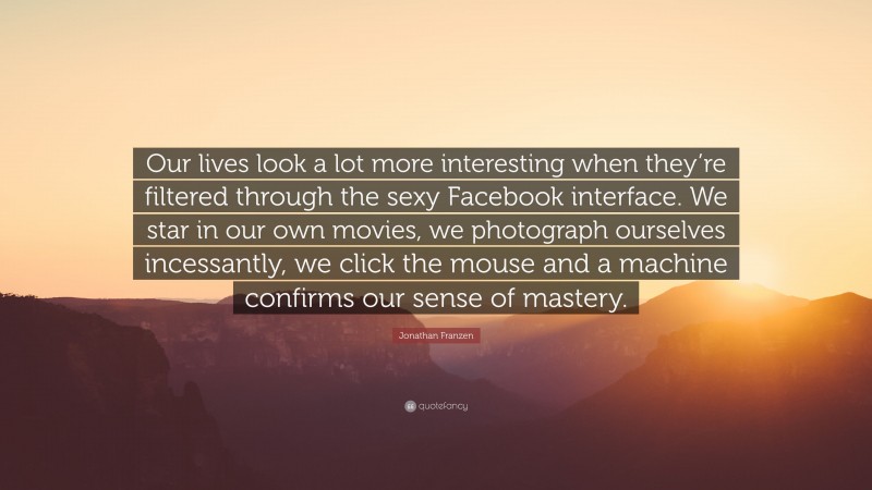 Jonathan Franzen Quote: “Our lives look a lot more interesting when they’re filtered through the sexy Facebook interface. We star in our own movies, we photograph ourselves incessantly, we click the mouse and a machine confirms our sense of mastery.”