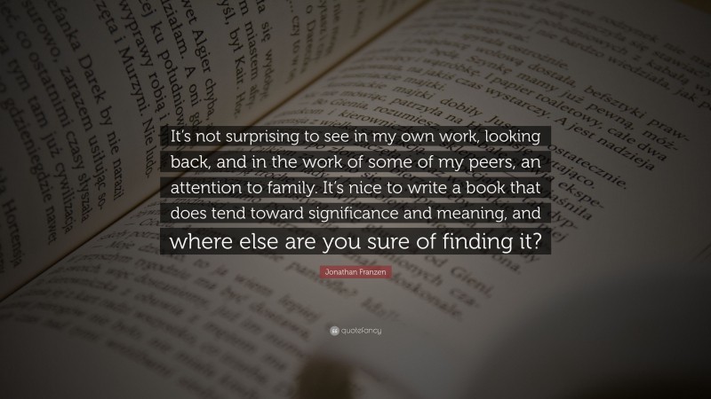 Jonathan Franzen Quote: “It’s not surprising to see in my own work, looking back, and in the work of some of my peers, an attention to family. It’s nice to write a book that does tend toward significance and meaning, and where else are you sure of finding it?”