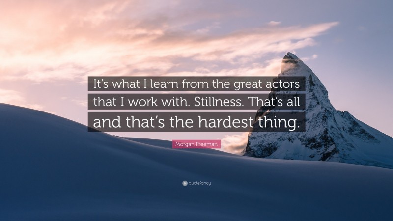 Morgan Freeman Quote: “It’s what I learn from the great actors that I work with. Stillness. That’s all and that’s the hardest thing.”