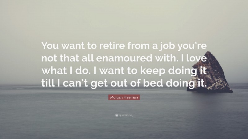 Morgan Freeman Quote: “You want to retire from a job you’re not that all enamoured with. I love what I do. I want to keep doing it till I can’t get out of bed doing it.”