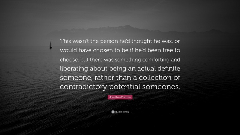Jonathan Franzen Quote: “This wasn’t the person he’d thought he was, or would have chosen to be if he’d been free to choose, but there was something comforting and liberating about being an actual definite someone, rather than a collection of contradictory potential someones.”