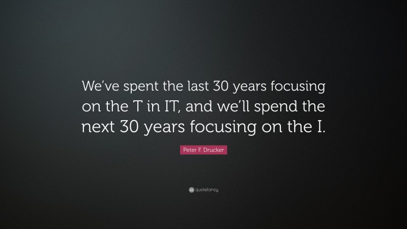 Peter F. Drucker Quote: “We’ve spent the last 30 years focusing on the T in IT, and we’ll spend the next 30 years focusing on the I.”