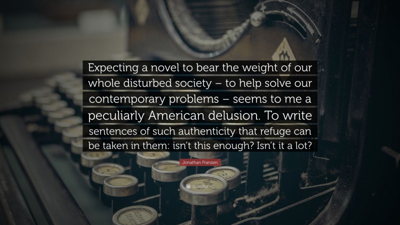 Jonathan Franzen Quote: “Expecting a novel to bear the weight of our whole disturbed society – to help solve our contemporary problems – seems to me a peculiarly American delusion. To write sentences of such authenticity that refuge can be taken in them: isn’t this enough? Isn’t it a lot?”