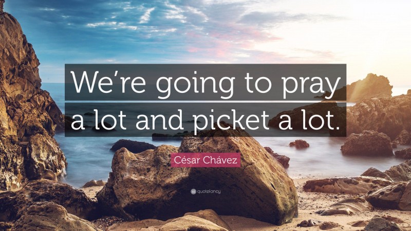 César Chávez Quote: “We’re going to pray a lot and picket a lot.”