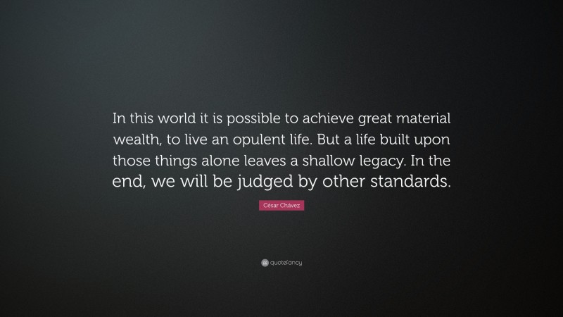 César Chávez Quote: “In this world it is possible to achieve great material wealth, to live an opulent life. But a life built upon those things alone leaves a shallow legacy. In the end, we will be judged by other standards.”