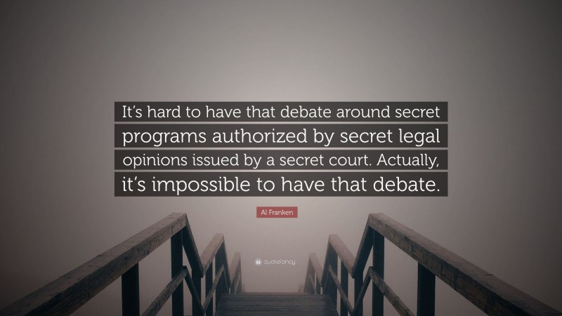 Al Franken Quote: “It’s hard to have that debate around secret programs authorized by secret legal opinions issued by a secret court. Actually, it’s impossible to have that debate.”