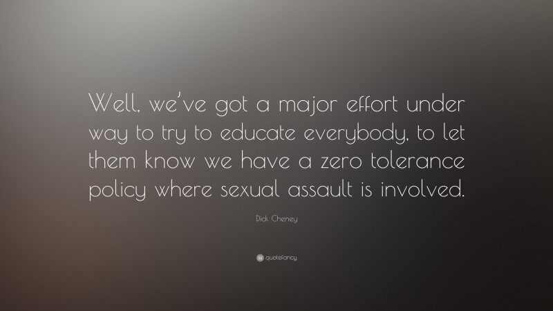 Dick Cheney Quote: “Well, we’ve got a major effort under way to try to educate everybody, to let them know we have a zero tolerance policy where sexual assault is involved.”