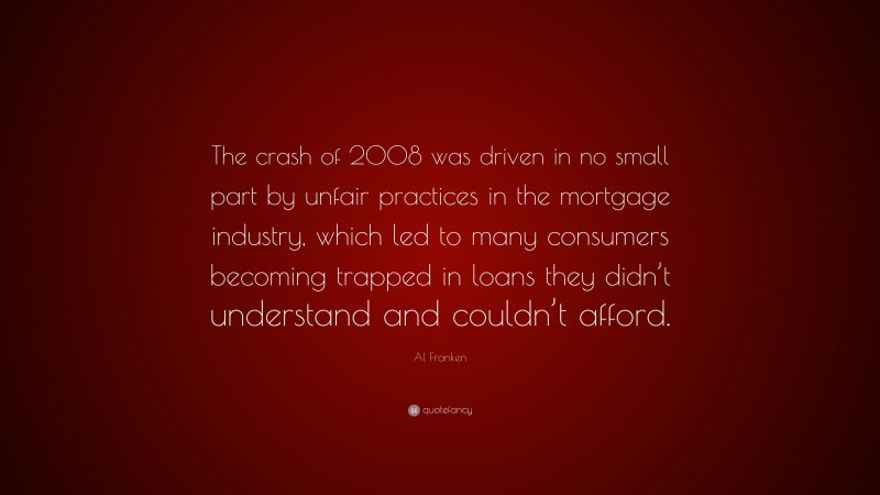 Al Franken Quote: “The crash of 2008 was driven in no small part by unfair practices in the mortgage industry, which led to many consumers becoming trapped in loans they didn’t understand and couldn’t afford.”