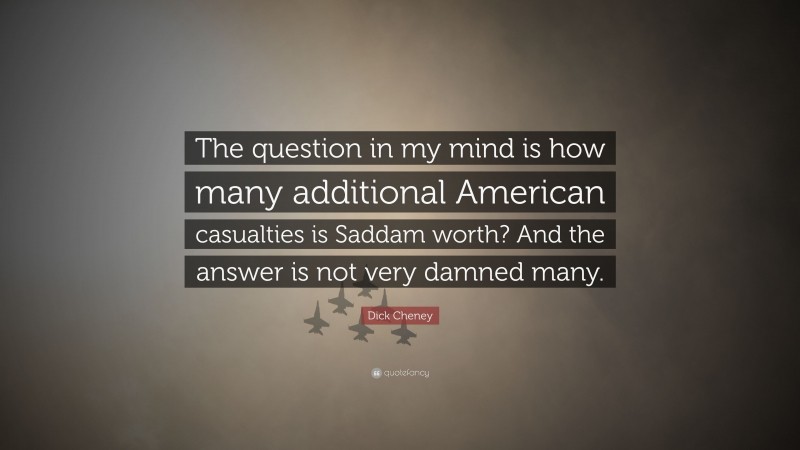 Dick Cheney Quote: “The question in my mind is how many additional American casualties is Saddam worth? And the answer is not very damned many.”