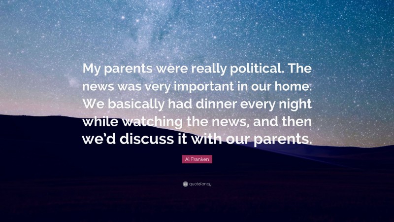 Al Franken Quote: “My parents were really political. The news was very important in our home. We basically had dinner every night while watching the news, and then we’d discuss it with our parents.”