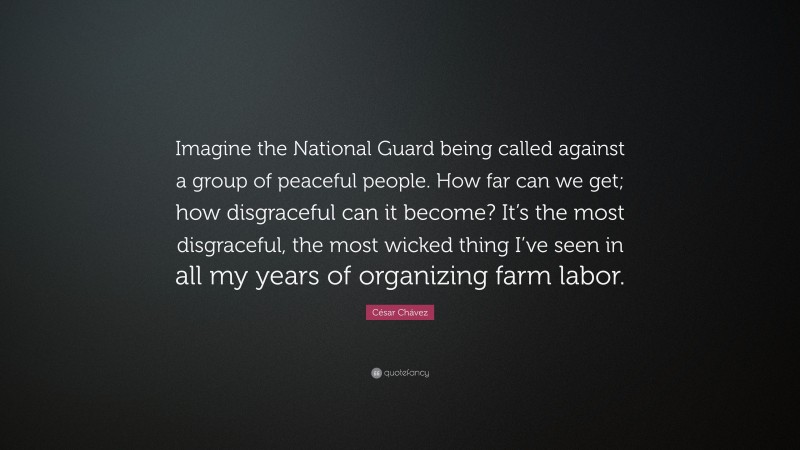 César Chávez Quote: “Imagine the National Guard being called against a group of peaceful people. How far can we get; how disgraceful can it become? It’s the most disgraceful, the most wicked thing I’ve seen in all my years of organizing farm labor.”